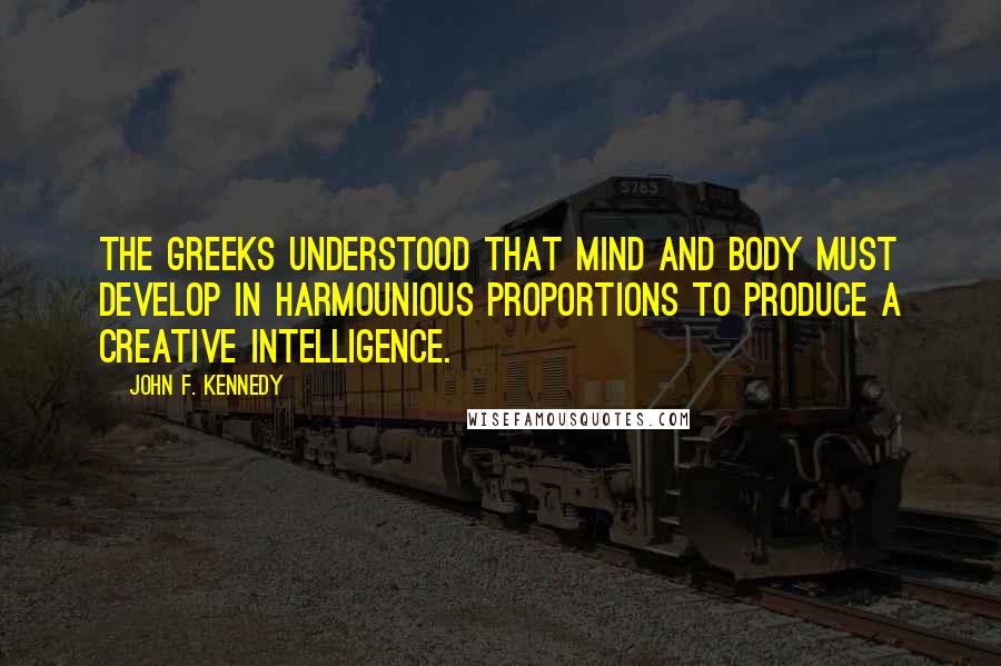 John F. Kennedy Quotes: The Greeks understood that mind and body must develop in harmounious proportions to produce a creative intelligence.