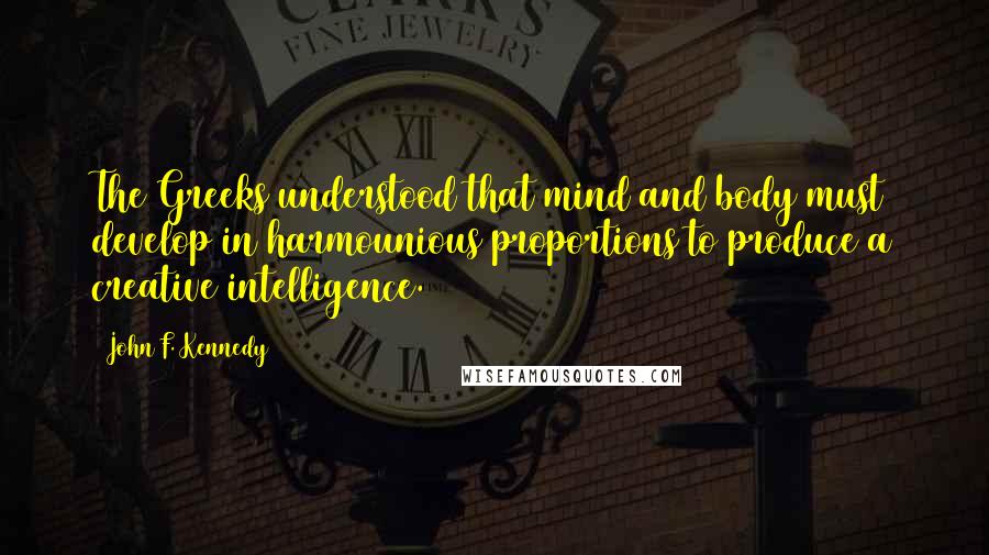 John F. Kennedy Quotes: The Greeks understood that mind and body must develop in harmounious proportions to produce a creative intelligence.
