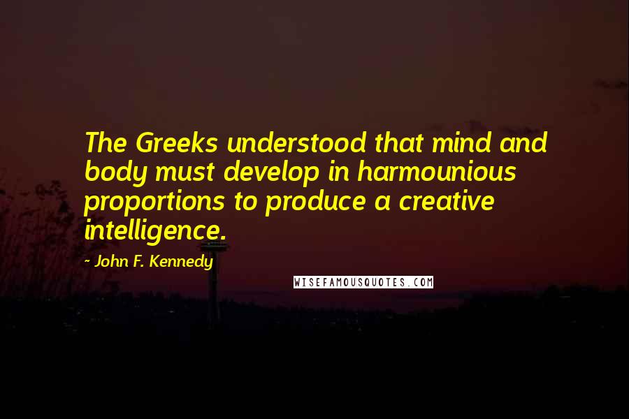 John F. Kennedy Quotes: The Greeks understood that mind and body must develop in harmounious proportions to produce a creative intelligence.