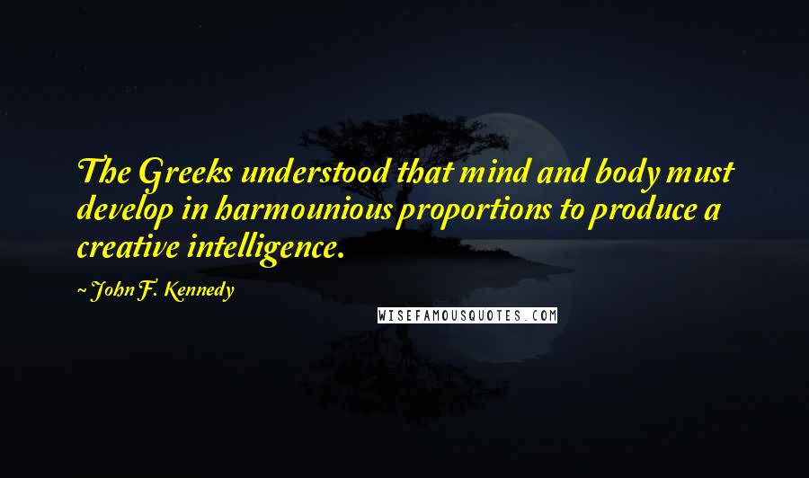 John F. Kennedy Quotes: The Greeks understood that mind and body must develop in harmounious proportions to produce a creative intelligence.