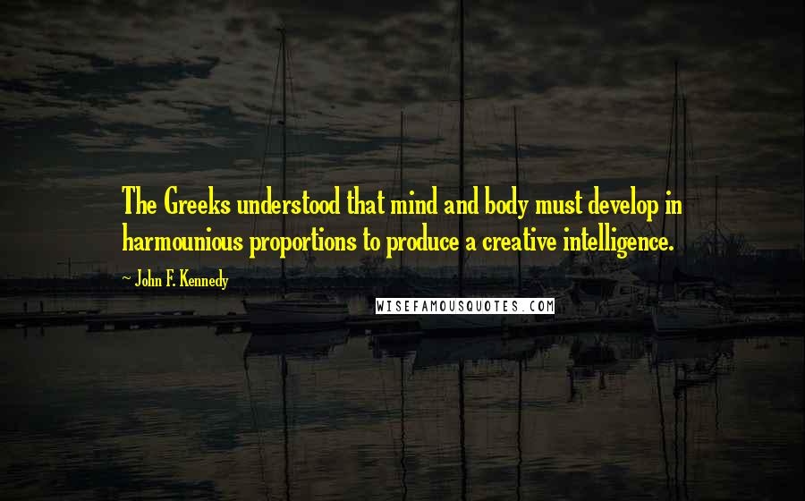 John F. Kennedy Quotes: The Greeks understood that mind and body must develop in harmounious proportions to produce a creative intelligence.