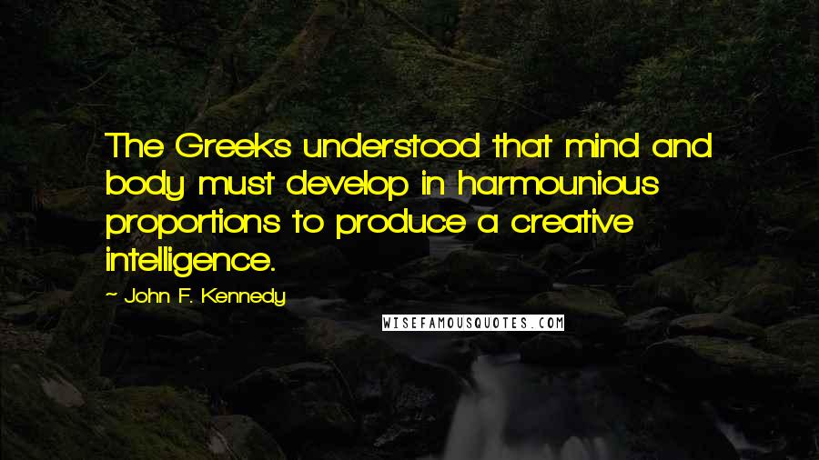 John F. Kennedy Quotes: The Greeks understood that mind and body must develop in harmounious proportions to produce a creative intelligence.