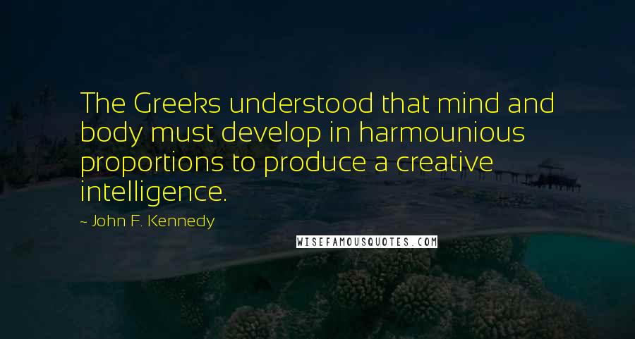 John F. Kennedy Quotes: The Greeks understood that mind and body must develop in harmounious proportions to produce a creative intelligence.
