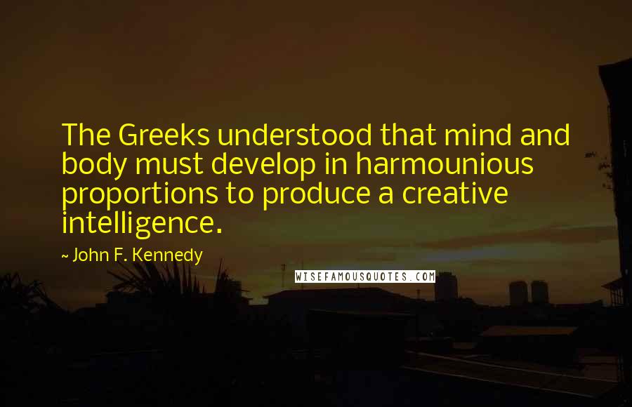 John F. Kennedy Quotes: The Greeks understood that mind and body must develop in harmounious proportions to produce a creative intelligence.