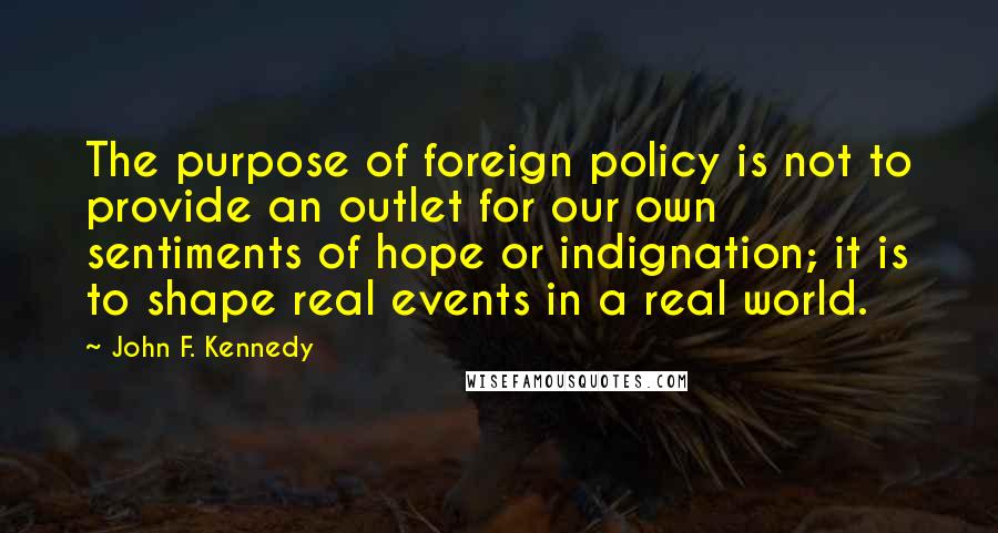 John F. Kennedy Quotes: The purpose of foreign policy is not to provide an outlet for our own sentiments of hope or indignation; it is to shape real events in a real world.