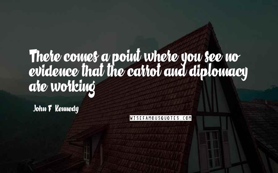 John F. Kennedy Quotes: There comes a point where you see no evidence that the carrot and diplomacy are working.