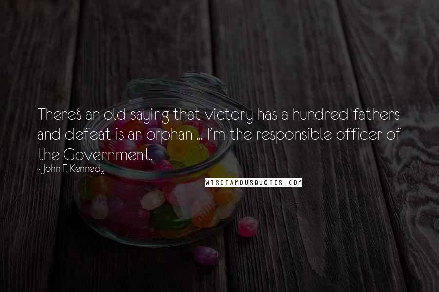 John F. Kennedy Quotes: There's an old saying that victory has a hundred fathers and defeat is an orphan ... I'm the responsible officer of the Government.