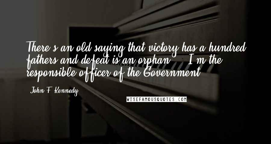 John F. Kennedy Quotes: There's an old saying that victory has a hundred fathers and defeat is an orphan ... I'm the responsible officer of the Government.
