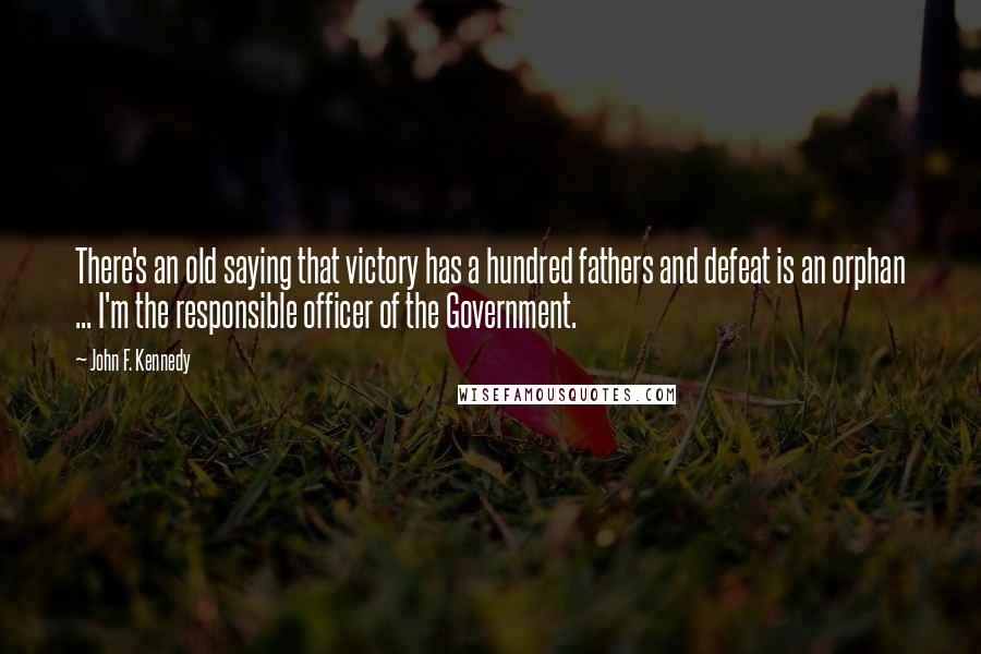 John F. Kennedy Quotes: There's an old saying that victory has a hundred fathers and defeat is an orphan ... I'm the responsible officer of the Government.