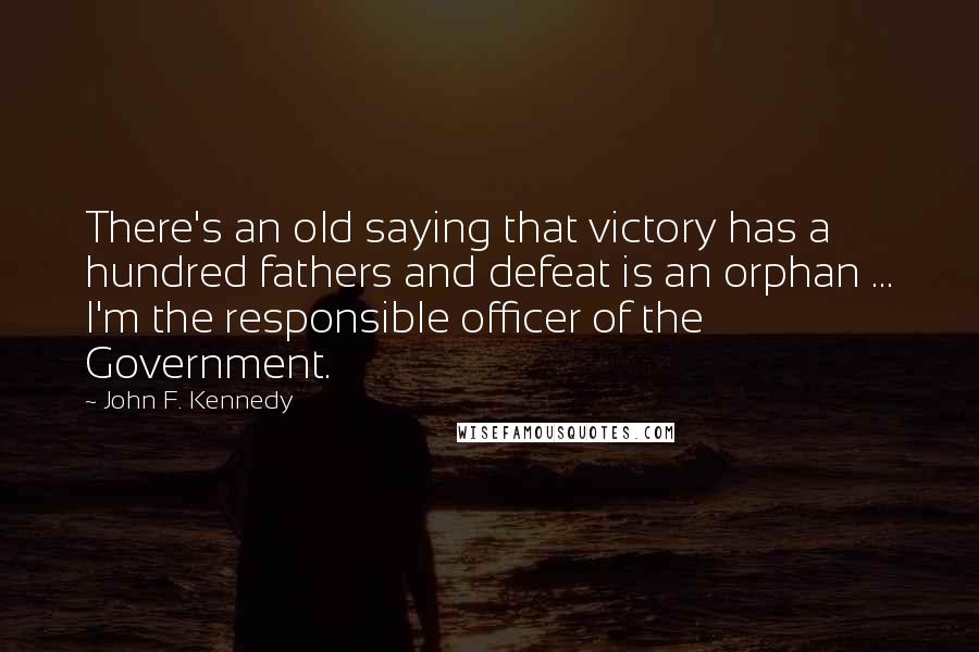 John F. Kennedy Quotes: There's an old saying that victory has a hundred fathers and defeat is an orphan ... I'm the responsible officer of the Government.