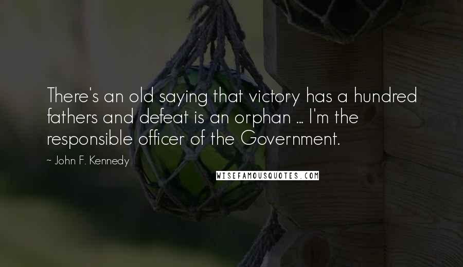 John F. Kennedy Quotes: There's an old saying that victory has a hundred fathers and defeat is an orphan ... I'm the responsible officer of the Government.