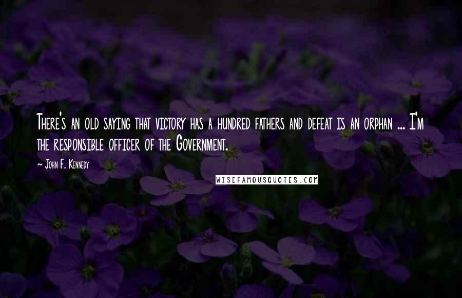 John F. Kennedy Quotes: There's an old saying that victory has a hundred fathers and defeat is an orphan ... I'm the responsible officer of the Government.