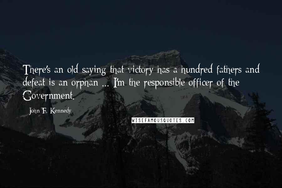 John F. Kennedy Quotes: There's an old saying that victory has a hundred fathers and defeat is an orphan ... I'm the responsible officer of the Government.