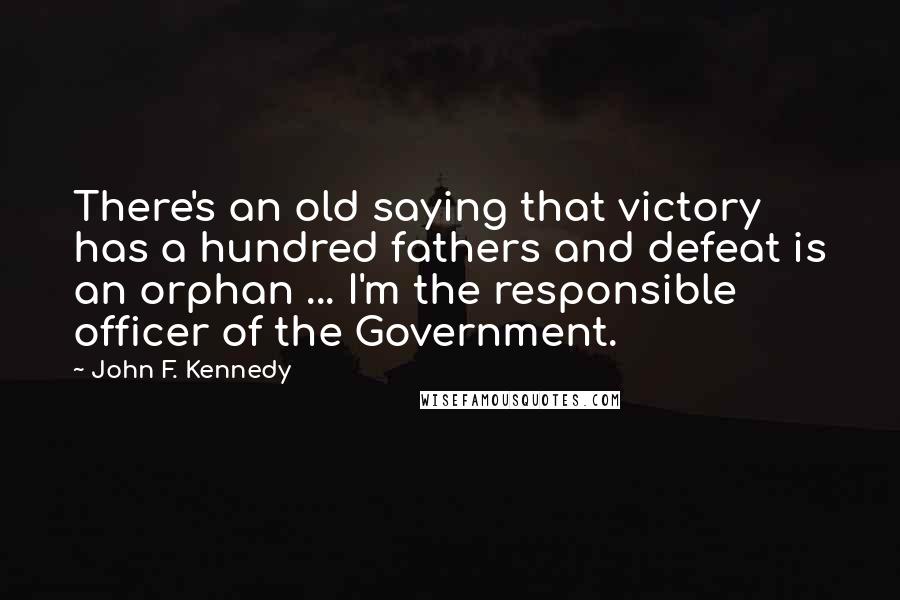 John F. Kennedy Quotes: There's an old saying that victory has a hundred fathers and defeat is an orphan ... I'm the responsible officer of the Government.