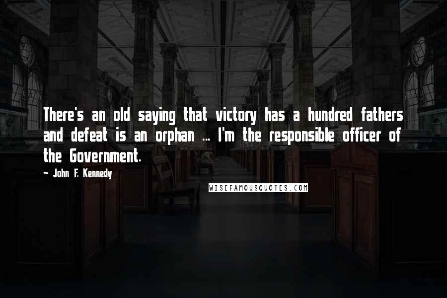 John F. Kennedy Quotes: There's an old saying that victory has a hundred fathers and defeat is an orphan ... I'm the responsible officer of the Government.