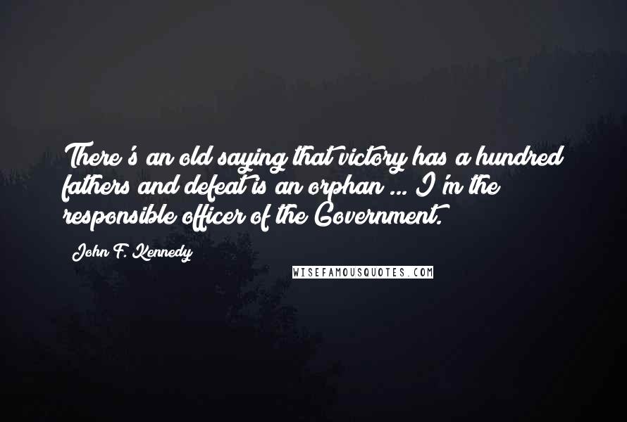 John F. Kennedy Quotes: There's an old saying that victory has a hundred fathers and defeat is an orphan ... I'm the responsible officer of the Government.