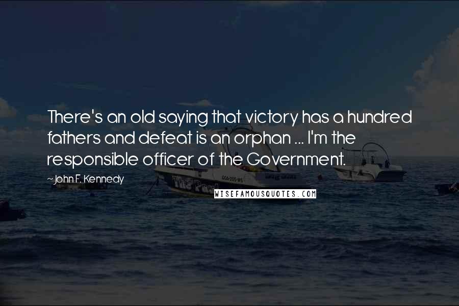 John F. Kennedy Quotes: There's an old saying that victory has a hundred fathers and defeat is an orphan ... I'm the responsible officer of the Government.