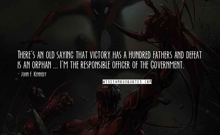 John F. Kennedy Quotes: There's an old saying that victory has a hundred fathers and defeat is an orphan ... I'm the responsible officer of the Government.