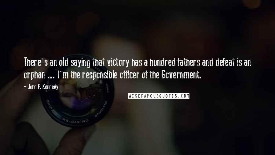 John F. Kennedy Quotes: There's an old saying that victory has a hundred fathers and defeat is an orphan ... I'm the responsible officer of the Government.