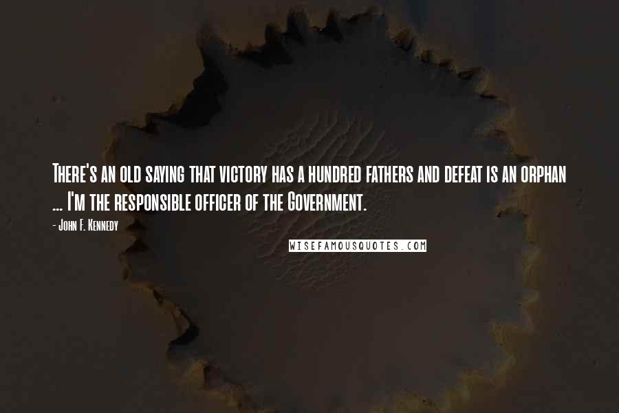 John F. Kennedy Quotes: There's an old saying that victory has a hundred fathers and defeat is an orphan ... I'm the responsible officer of the Government.