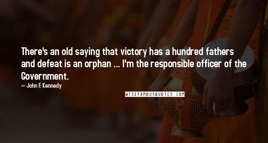 John F. Kennedy Quotes: There's an old saying that victory has a hundred fathers and defeat is an orphan ... I'm the responsible officer of the Government.