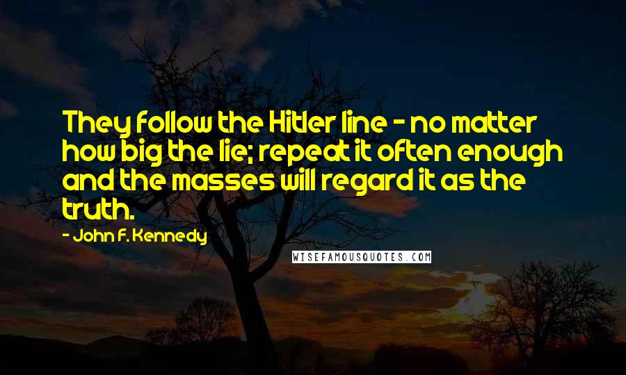 John F. Kennedy Quotes: They follow the Hitler line - no matter how big the lie; repeat it often enough and the masses will regard it as the truth.