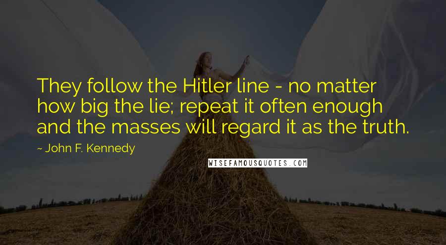 John F. Kennedy Quotes: They follow the Hitler line - no matter how big the lie; repeat it often enough and the masses will regard it as the truth.