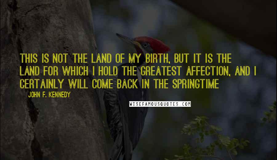 John F. Kennedy Quotes: This is not the land of my birth, but it is the land for which I hold the greatest affection, and I certainly will come back in the springtime