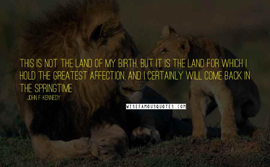 John F. Kennedy Quotes: This is not the land of my birth, but it is the land for which I hold the greatest affection, and I certainly will come back in the springtime