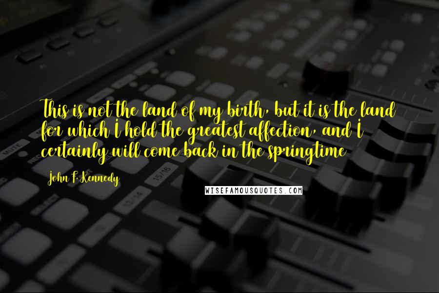 John F. Kennedy Quotes: This is not the land of my birth, but it is the land for which I hold the greatest affection, and I certainly will come back in the springtime