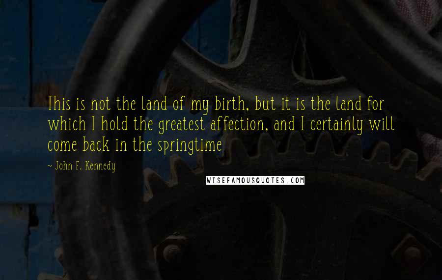 John F. Kennedy Quotes: This is not the land of my birth, but it is the land for which I hold the greatest affection, and I certainly will come back in the springtime