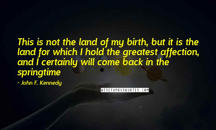 John F. Kennedy Quotes: This is not the land of my birth, but it is the land for which I hold the greatest affection, and I certainly will come back in the springtime