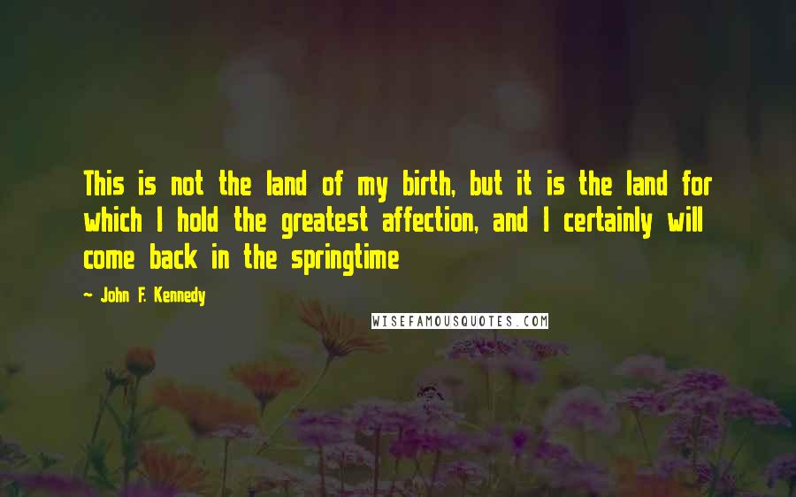 John F. Kennedy Quotes: This is not the land of my birth, but it is the land for which I hold the greatest affection, and I certainly will come back in the springtime