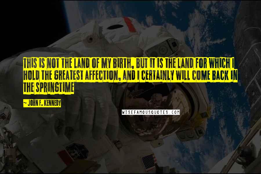 John F. Kennedy Quotes: This is not the land of my birth, but it is the land for which I hold the greatest affection, and I certainly will come back in the springtime