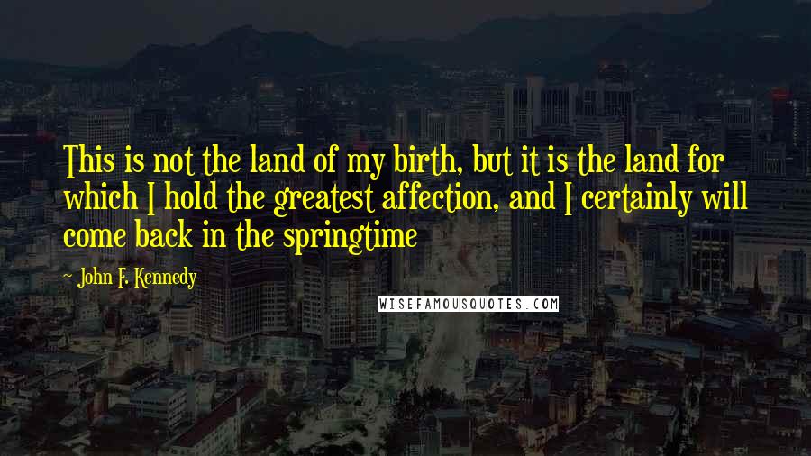 John F. Kennedy Quotes: This is not the land of my birth, but it is the land for which I hold the greatest affection, and I certainly will come back in the springtime