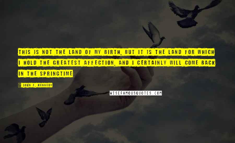 John F. Kennedy Quotes: This is not the land of my birth, but it is the land for which I hold the greatest affection, and I certainly will come back in the springtime