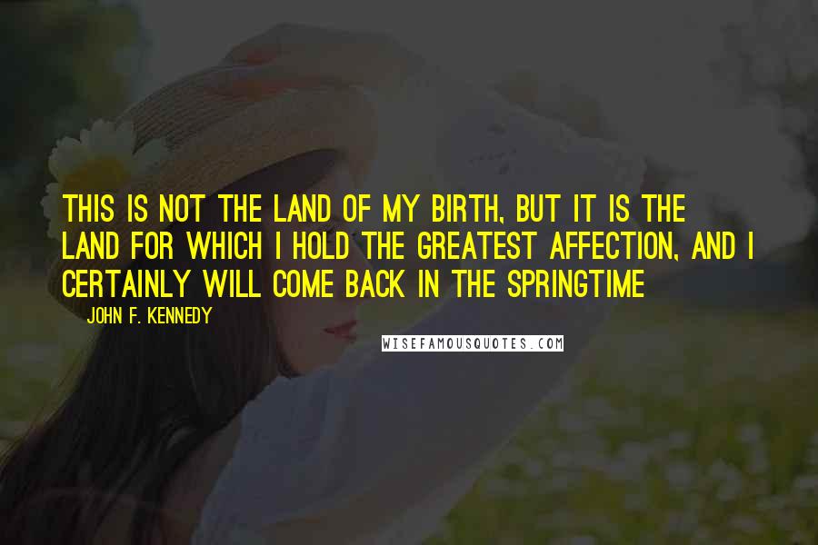 John F. Kennedy Quotes: This is not the land of my birth, but it is the land for which I hold the greatest affection, and I certainly will come back in the springtime