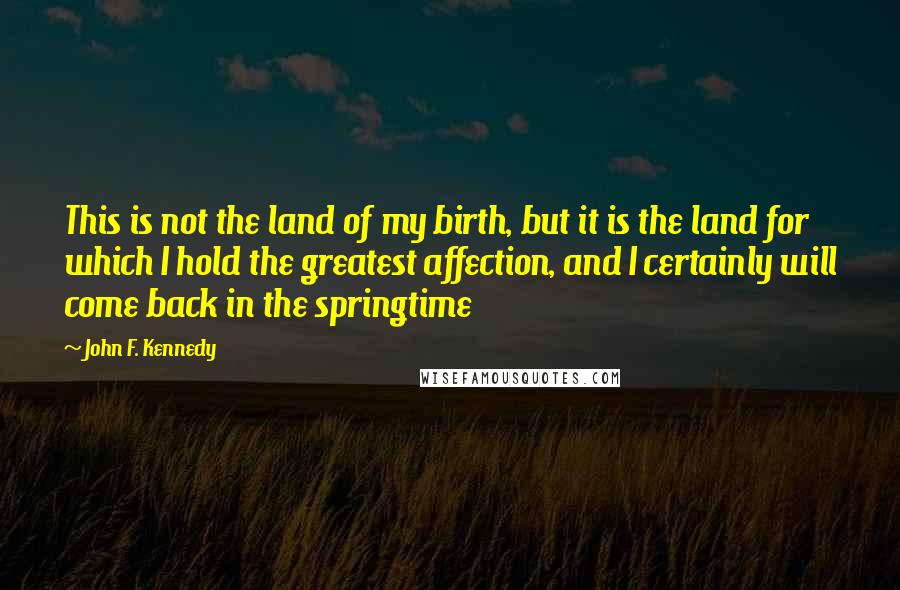 John F. Kennedy Quotes: This is not the land of my birth, but it is the land for which I hold the greatest affection, and I certainly will come back in the springtime