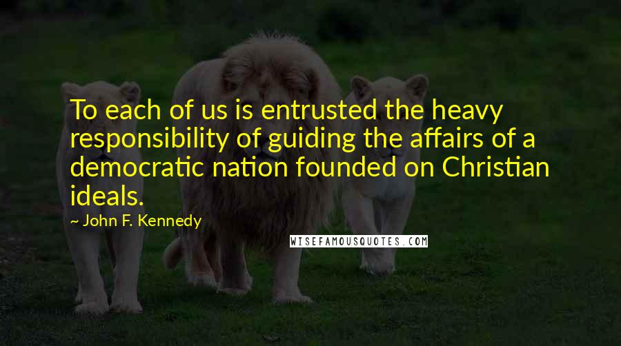 John F. Kennedy Quotes: To each of us is entrusted the heavy responsibility of guiding the affairs of a democratic nation founded on Christian ideals.