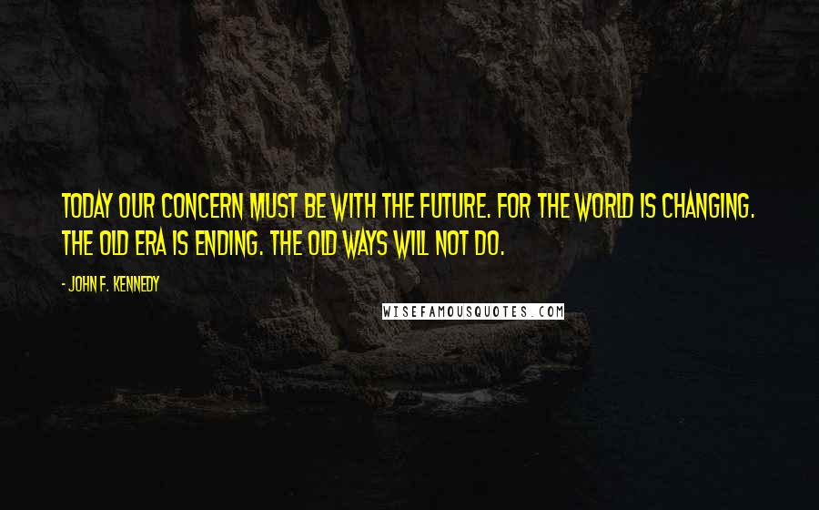 John F. Kennedy Quotes: Today our concern must be with the future. For the world is changing. The old era is ending. The old ways will not do.