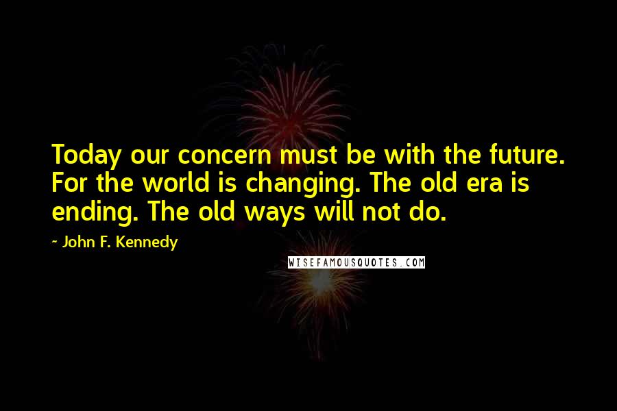 John F. Kennedy Quotes: Today our concern must be with the future. For the world is changing. The old era is ending. The old ways will not do.