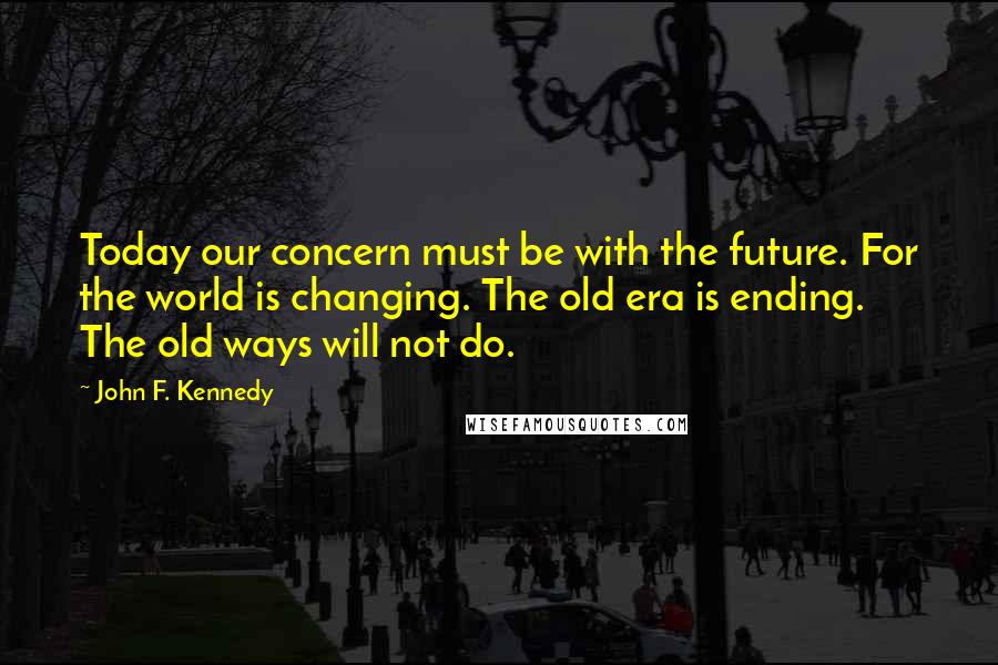 John F. Kennedy Quotes: Today our concern must be with the future. For the world is changing. The old era is ending. The old ways will not do.