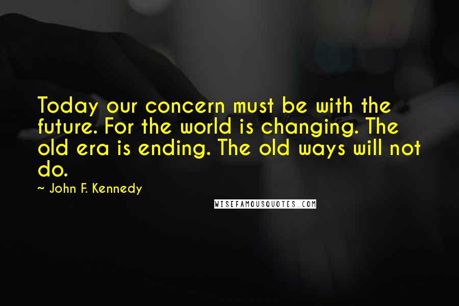 John F. Kennedy Quotes: Today our concern must be with the future. For the world is changing. The old era is ending. The old ways will not do.