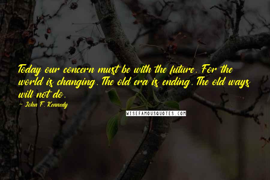 John F. Kennedy Quotes: Today our concern must be with the future. For the world is changing. The old era is ending. The old ways will not do.