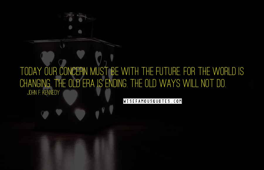 John F. Kennedy Quotes: Today our concern must be with the future. For the world is changing. The old era is ending. The old ways will not do.