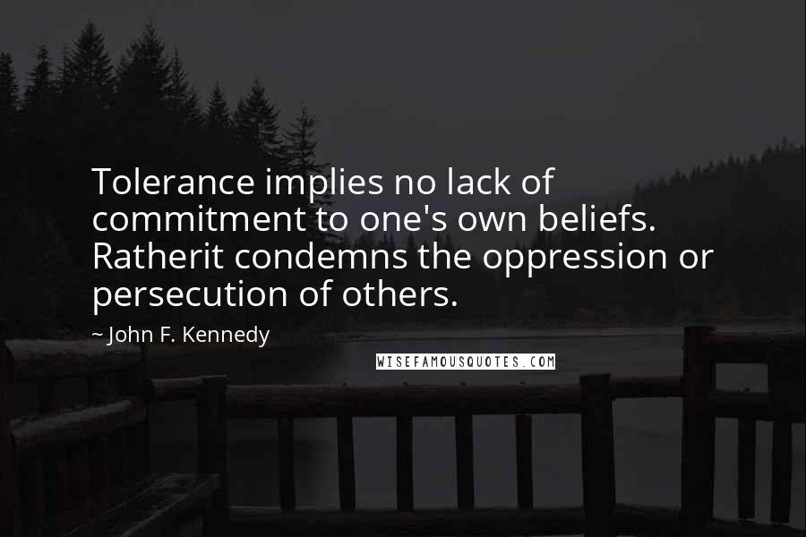 John F. Kennedy Quotes: Tolerance implies no lack of commitment to one's own beliefs. Ratherit condemns the oppression or persecution of others.