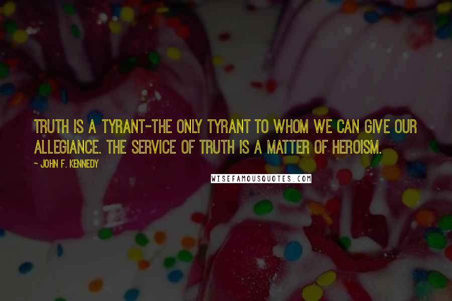 John F. Kennedy Quotes: Truth is a tyrant-the only tyrant to whom we can give our allegiance. The service of truth is a matter of heroism.