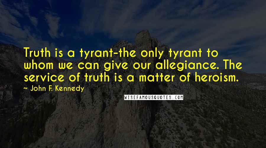 John F. Kennedy Quotes: Truth is a tyrant-the only tyrant to whom we can give our allegiance. The service of truth is a matter of heroism.