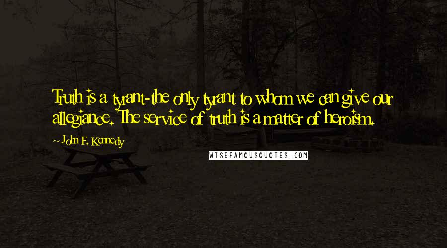 John F. Kennedy Quotes: Truth is a tyrant-the only tyrant to whom we can give our allegiance. The service of truth is a matter of heroism.