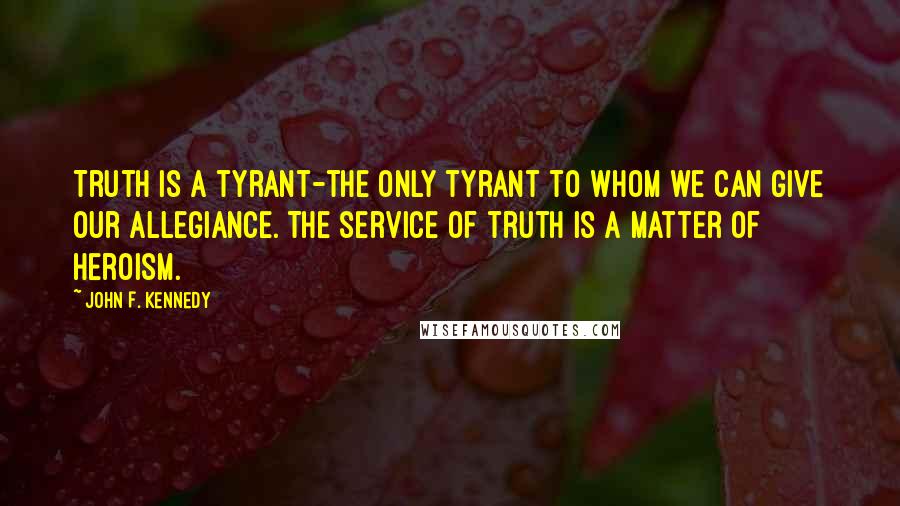 John F. Kennedy Quotes: Truth is a tyrant-the only tyrant to whom we can give our allegiance. The service of truth is a matter of heroism.